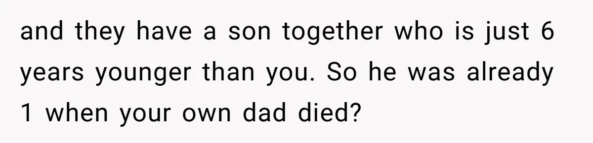 and they have a son together who is just 6 years younger than you. So he was already 1 when your own dad died?