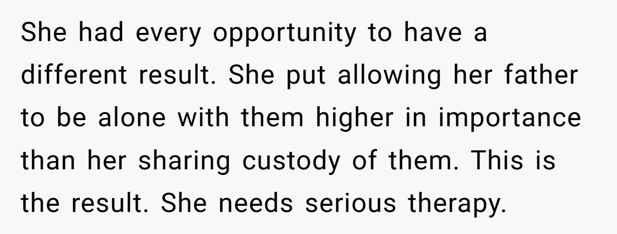 She had every opportunity to have a different result. She put allowing her father to be alone with them higher in importance than her sharing custody of them. This is...