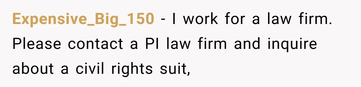Expensive_Big_150 − I work for a law firm. Please contact a PI law firm and inquire about a civil rights suit,