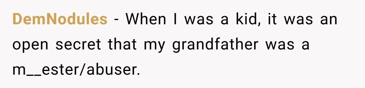 DemNodules − When I was a kid, it was an open secret that my grandfather was a m__ester/abuser.
