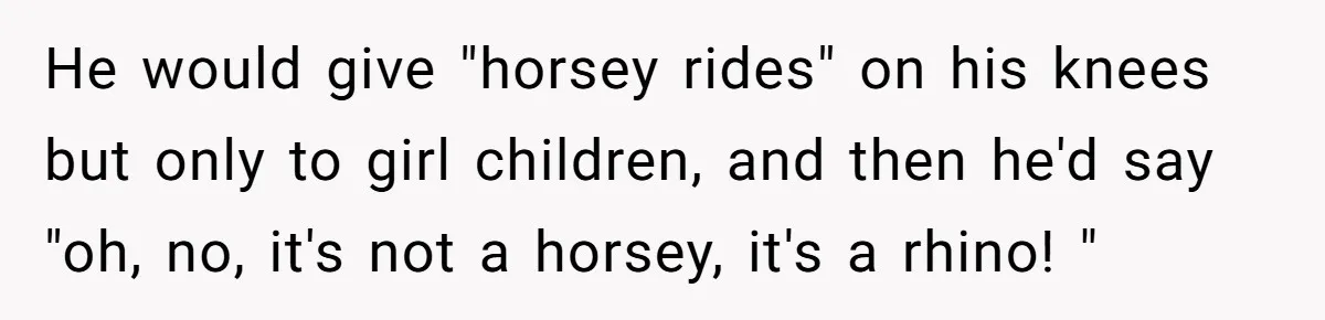 He would give "horsey rides" on his knees but only to girl children, and then he'd say "oh, no, it's not a horsey, it's a rhino! "
