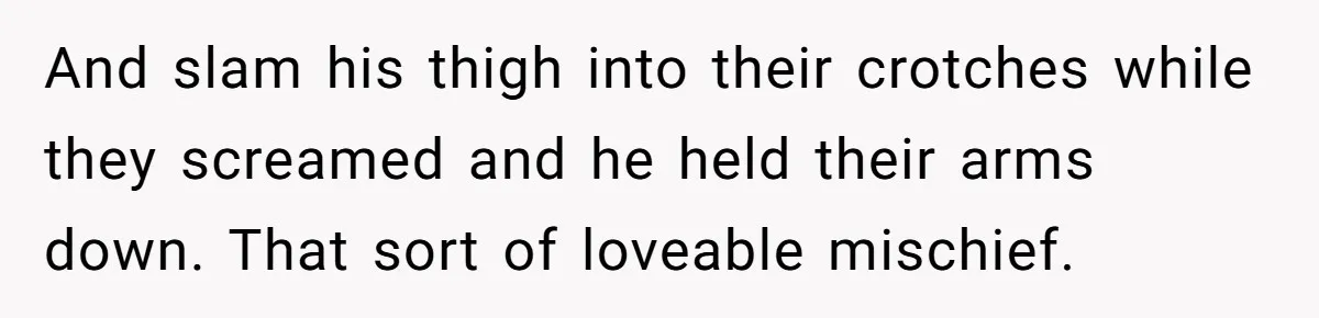 And slam his thigh into their crotches while they screamed and he held their arms down. That sort of loveable mischief.