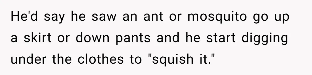 He'd say he saw an ant or mosquito go up a skirt or down pants and he start digging under the clothes to "squish it."