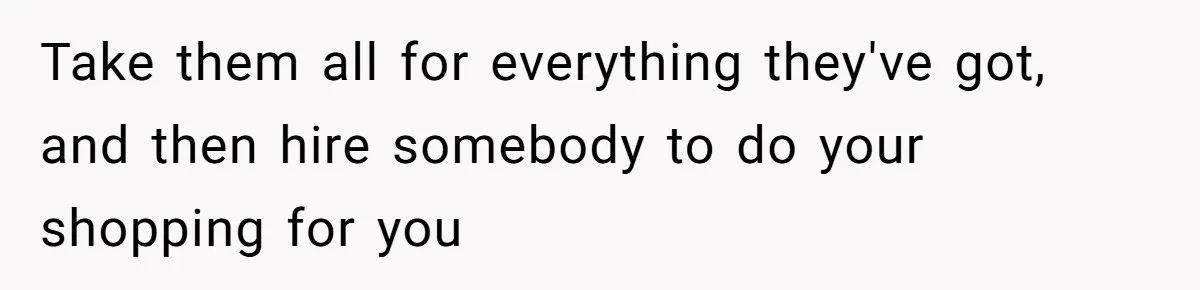 Take them all for everything they've got, and then hire somebody to do your shopping for you