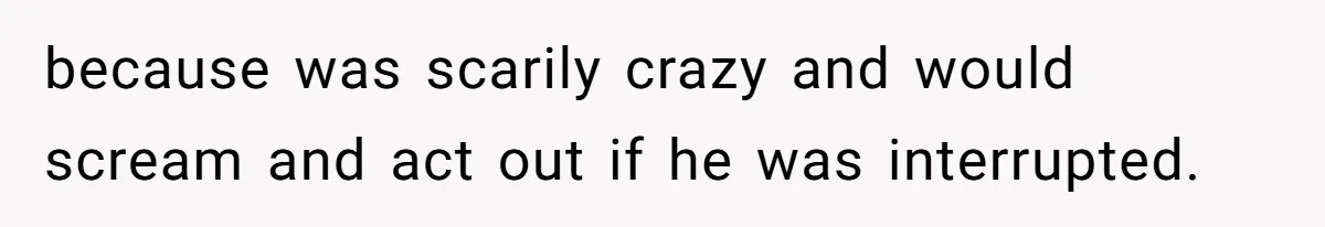 because was scarily crazy and would scream and act out if he was interrupted.