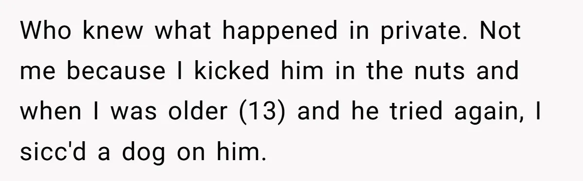 Who knew what happened in private. Not me because I kicked him in the nuts and when I was older (13) and he tried again, I sicc'd a dog on...