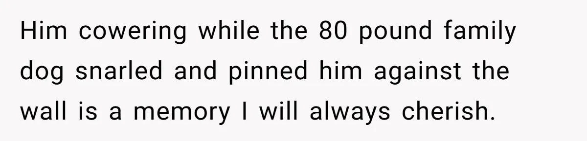Him cowering while the 80 pound family dog snarled and pinned him against the wall is a memory I will always cherish.