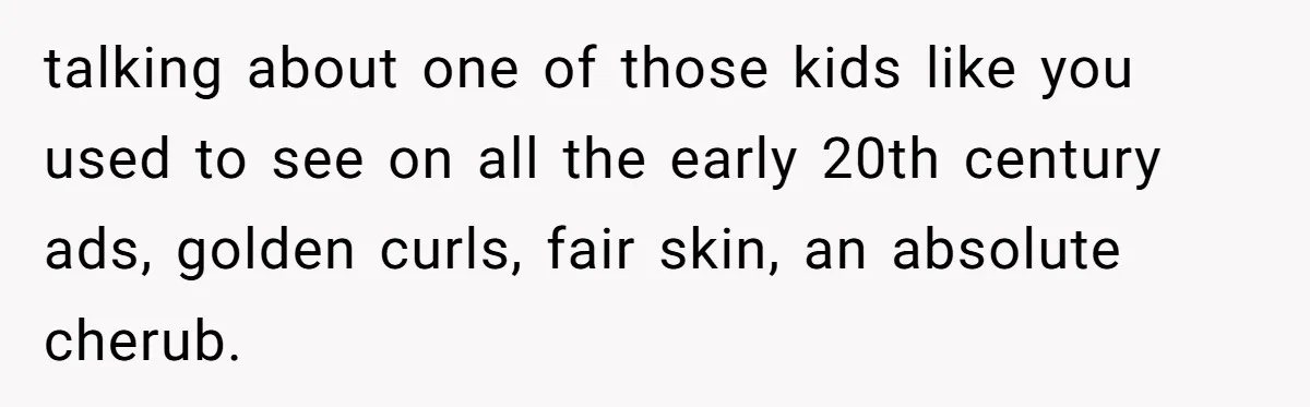 talking about one of those kids like you used to see on all the early 20th century ads, golden curls, fair skin, an absolute cherub.