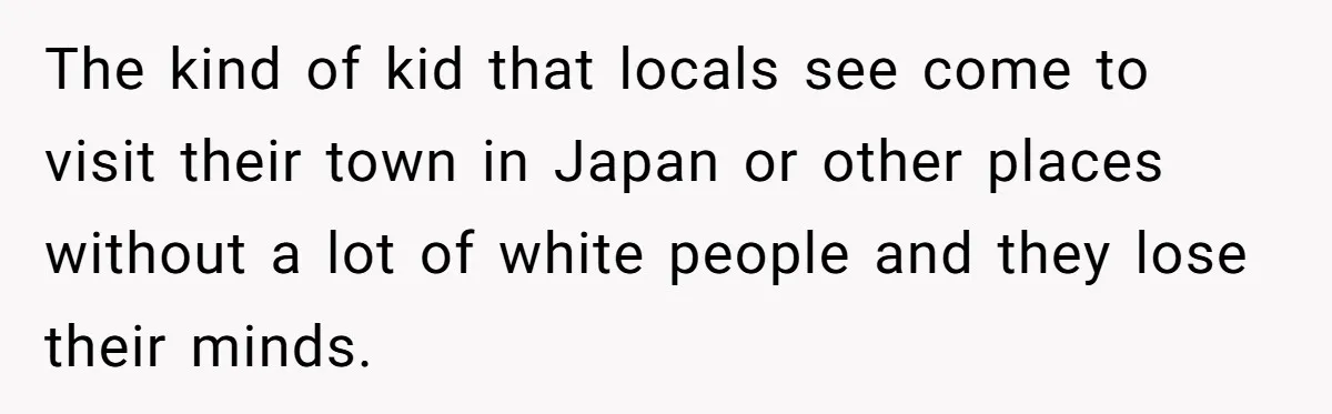 The kind of kid that locals see come to visit their town in Japan or other places without a lot of white people and they lose their minds.