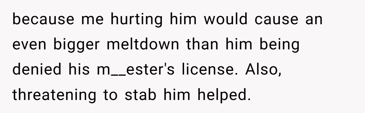 because me hurting him would cause an even bigger meltdown than him being denied his m__ester's license. Also, threatening to stab him helped.