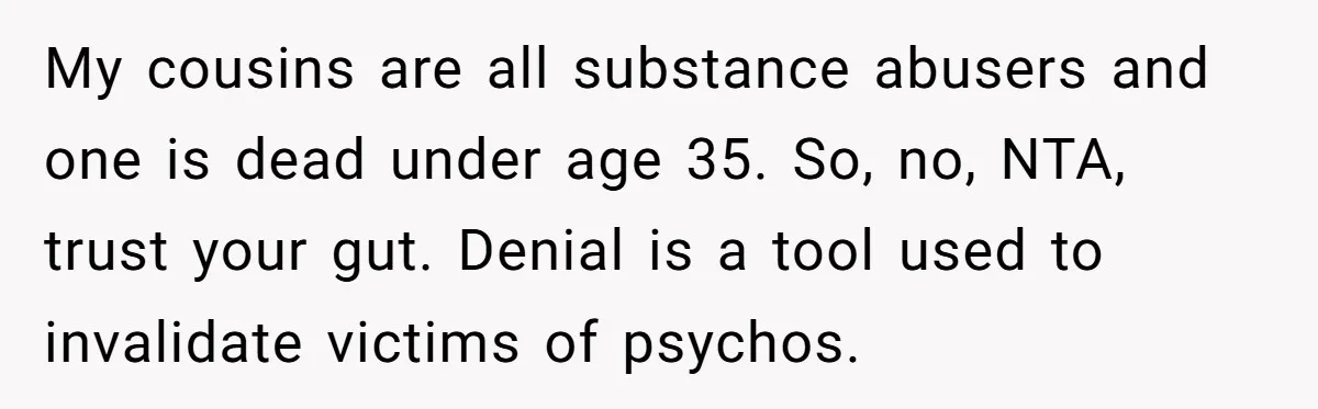 My cousins are all substance abusers and one is dead under age 35. So, no, NTA, trust your gut. Denial is a tool used to invalidate victims of psychos.