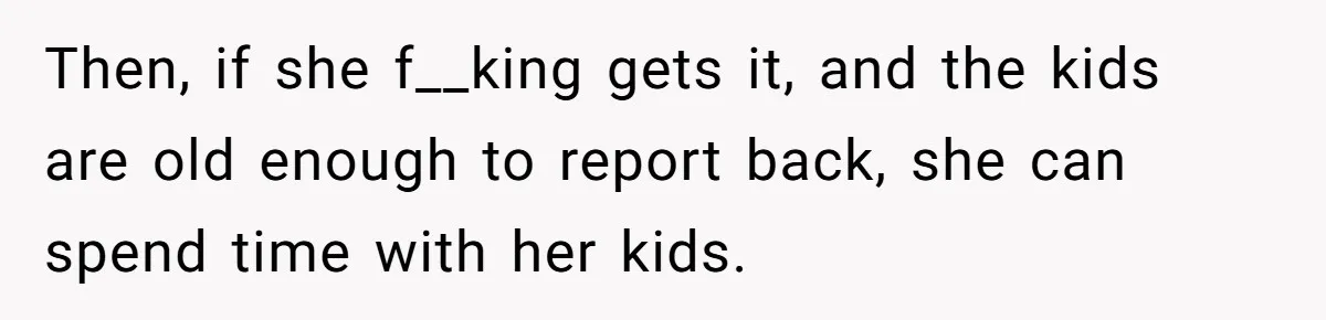 Then, if she f__king gets it, and the kids are old enough to report back, she can spend time with her kids.