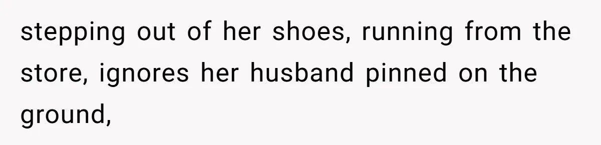 stepping out of her shoes, running from the store, ignores her husband pinned on the ground,
