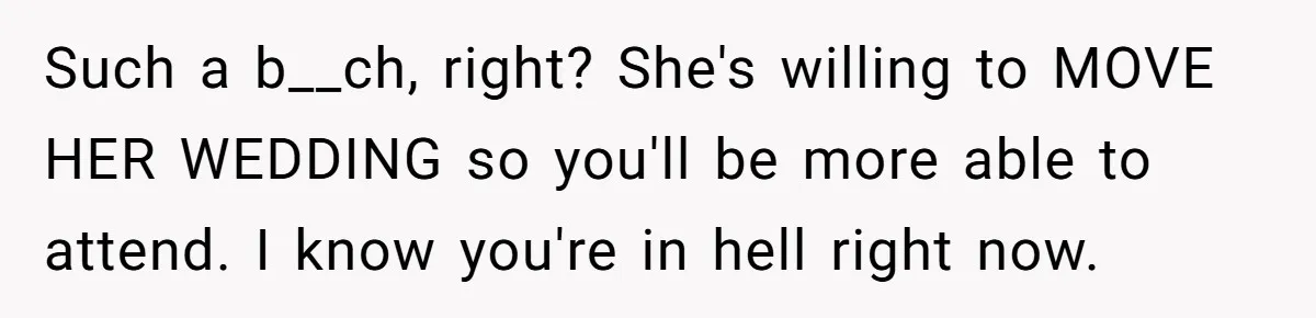 Such a b__ch, right? She's willing to MOVE HER WEDDING so you'll be more able to attend. I know you're in hell right now.