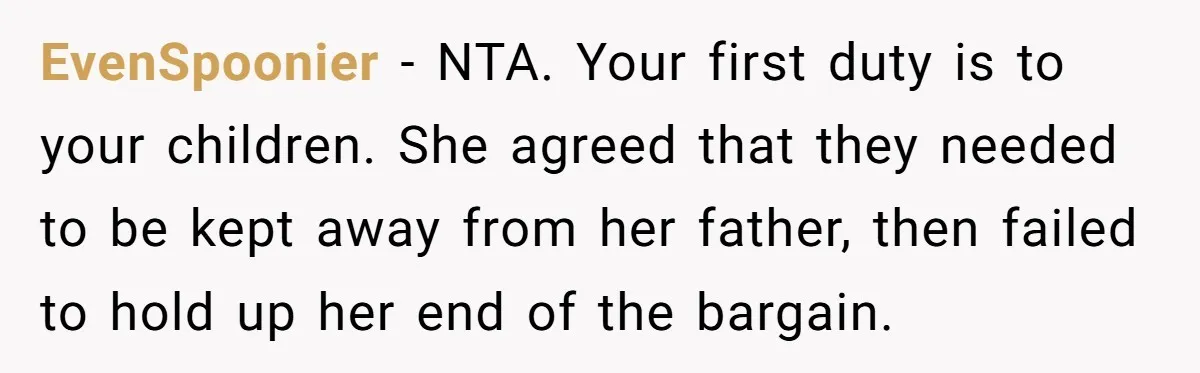 EvenSpoonier − NTA. Your first duty is to your children. She agreed that they needed to be kept away from her father, then failed to hold up her end of...