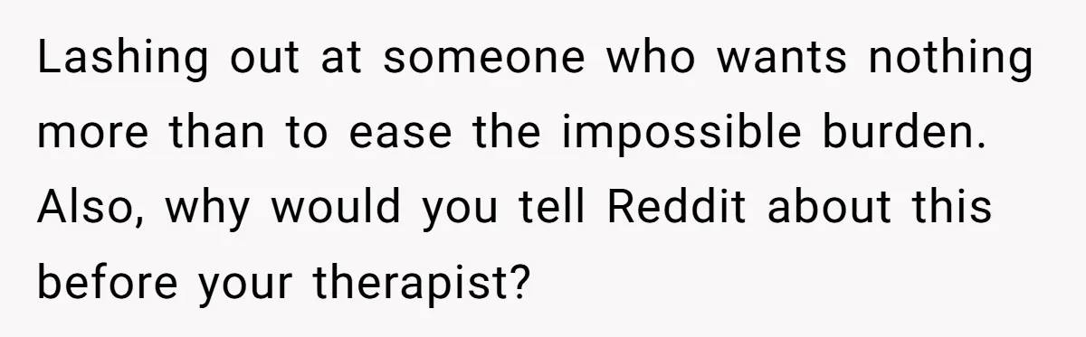 Lashing out at someone who wants nothing more than to ease the impossible burden. Also, why would you tell Reddit about this before your therapist?