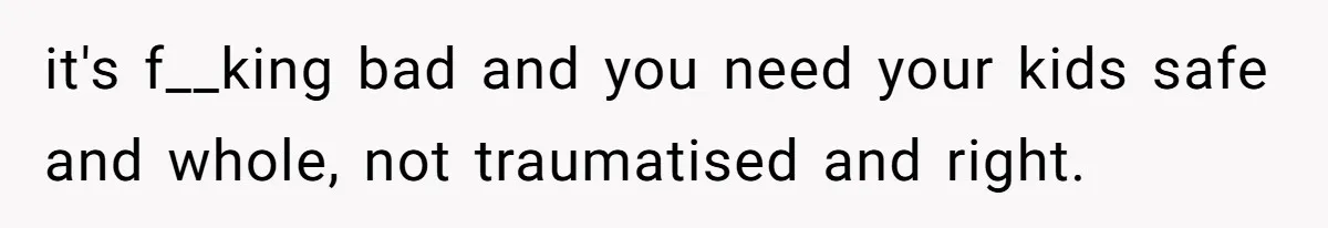 it's f__king bad and you need your kids safe and whole, not traumatised and right.