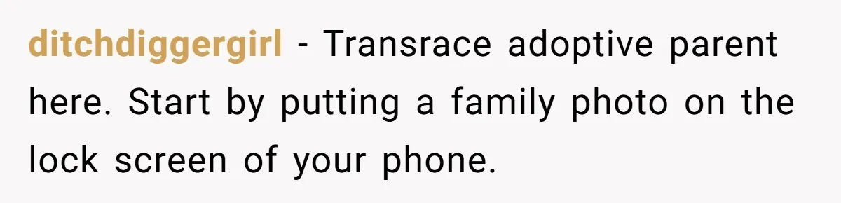 ditchdiggergirl − Transrace adoptive parent here. Start by putting a family photo on the lock screen of your phone.