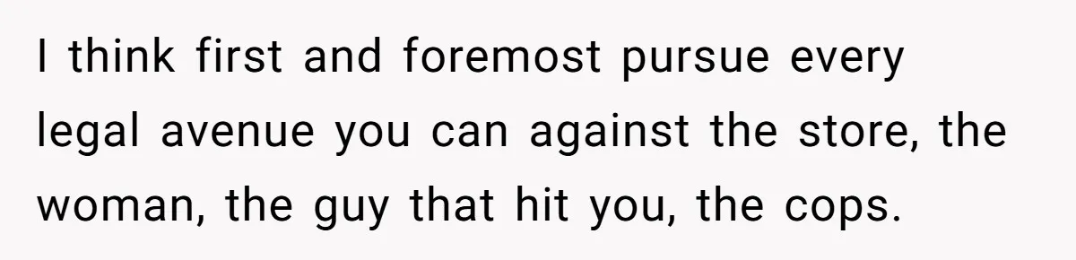 I think first and foremost pursue every legal avenue you can against the store, the woman, the guy that hit you, the cops.