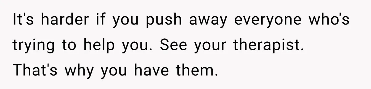 It's harder if you push away everyone who's trying to help you. See your therapist. That's why you have them.