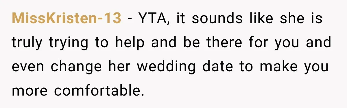 MissKristen-13 − YTA, it sounds like she is truly trying to help and be there for you and even change her wedding date to make you more comfortable.