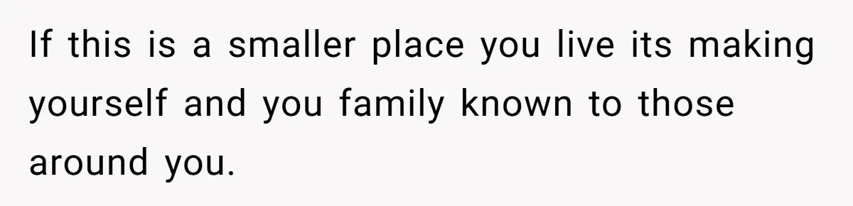 If this is a smaller place you live its making yourself and you family known to those around you.