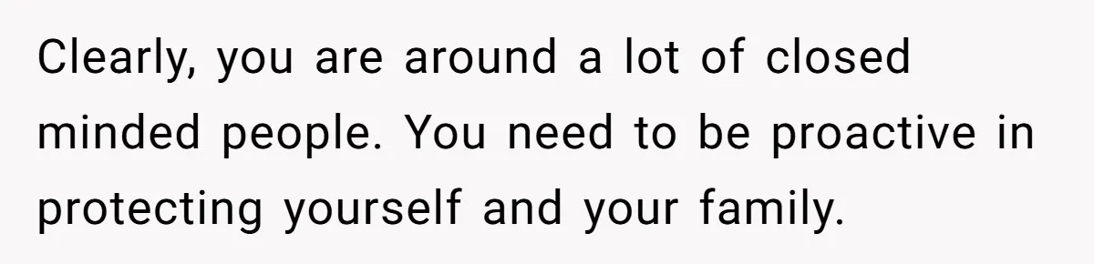 Clearly, you are around a lot of closed minded people. You need to be proactive in protecting yourself and your family.