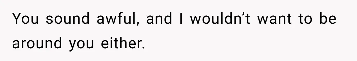 You sound awful, and I wouldn’t want to be around you either.