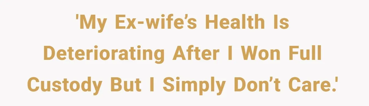 'My ex-wife’s health is deteriorating after I won full custody but I simply don’t care.'