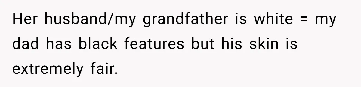 Her husband/my grandfather is white = my dad has black features but his skin is extremely fair.