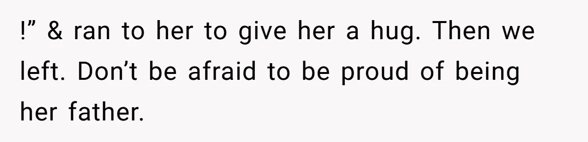 !” & ran to her to give her a hug. Then we left. Don’t be afraid to be proud of being her father.