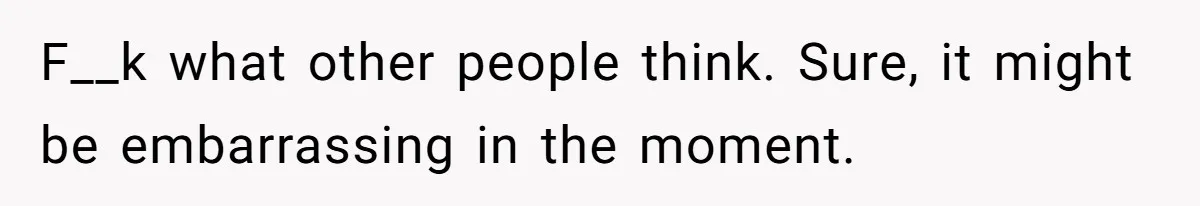 F__k what other people think. Sure, it might be embarrassing in the moment.