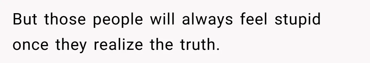 But those people will always feel stupid once they realize the truth.