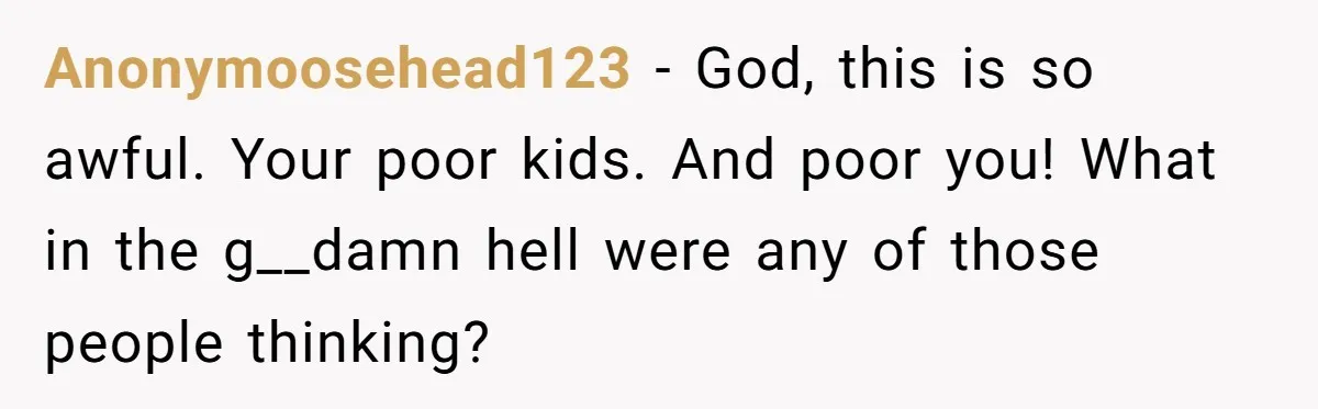 Anonymoosehead123 − God, this is so awful. Your poor kids. And poor you! What in the g__damn hell were any of those people thinking?