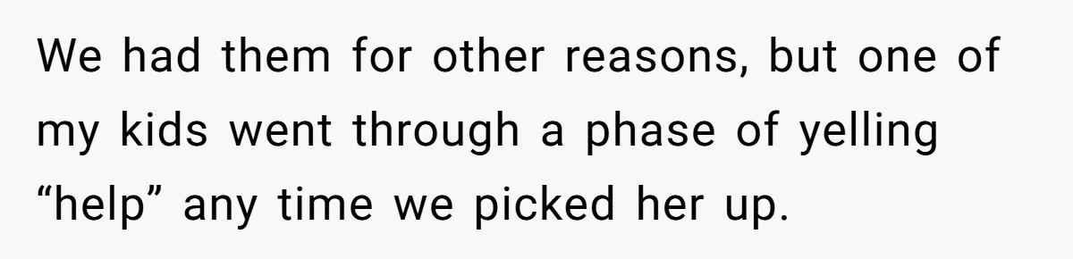 We had them for other reasons, but one of my kids went through a phase of yelling “help” any time we picked her up.