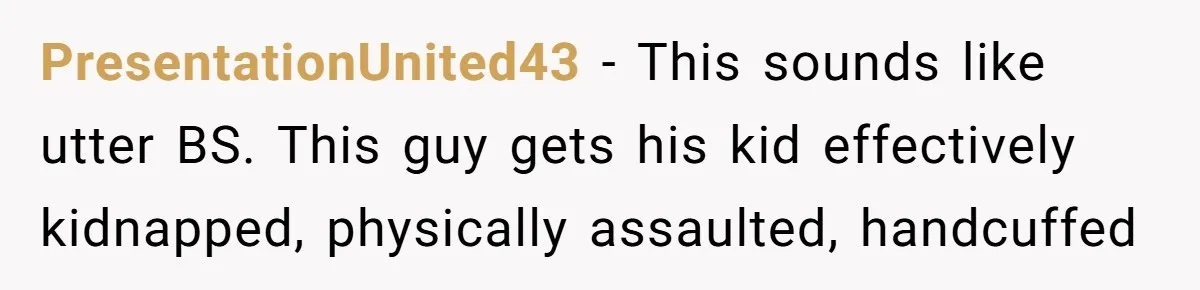 PresentationUnited43 − This sounds like utter BS. This guy gets his kid effectively kidnapped, physically assaulted, handcuffed