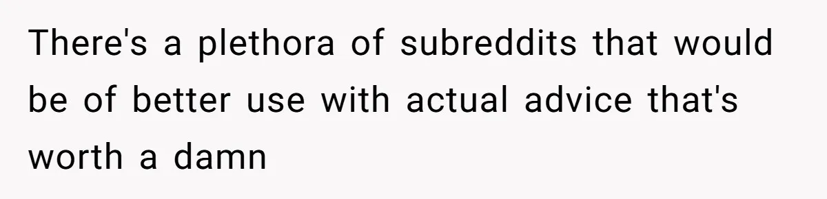 There's a plethora of subreddits that would be of better use with actual advice that's worth a damn