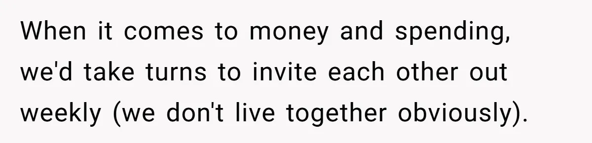 When it comes to money and spending, we'd take turns to invite each other out weekly (we don't live together obviously).