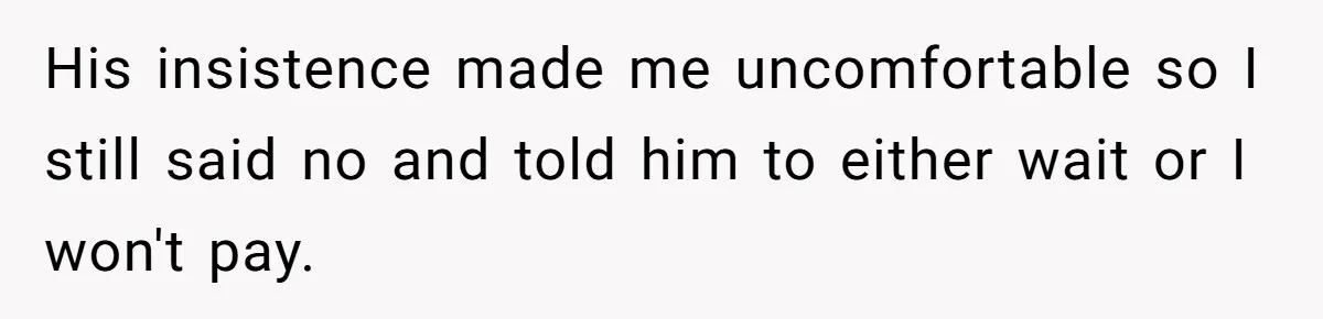 His insistence made me uncomfortable so I still said no and told him to either wait or I won't pay.