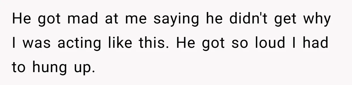 He got mad at me saying he didn't get why I was acting like this. He got so loud I had to hung up.