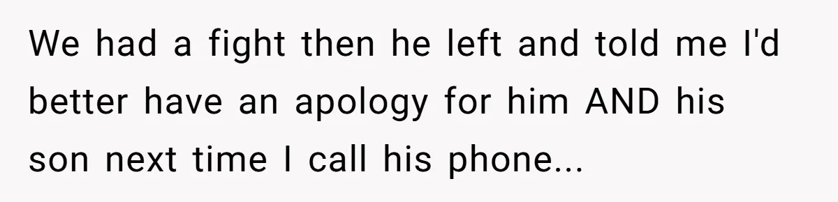 We had a fight then he left and told me I'd better have an apology for him AND his son next time I call his phone...