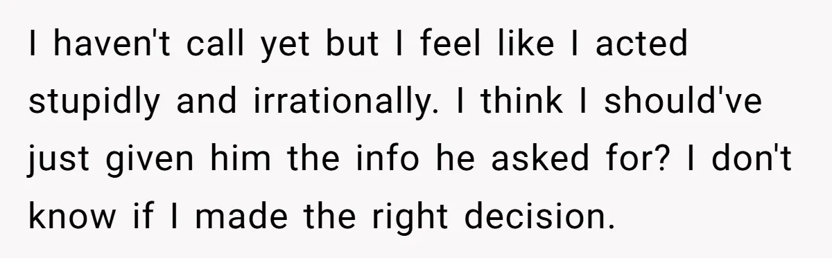 I haven't call yet but I feel like I acted stupidly and irrationally. I think I should've just given him the info he asked for? I don't know if I...