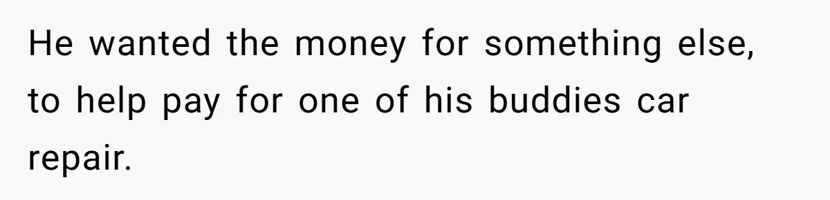 He wanted the money for something else, to help pay for one of his buddies car repair.