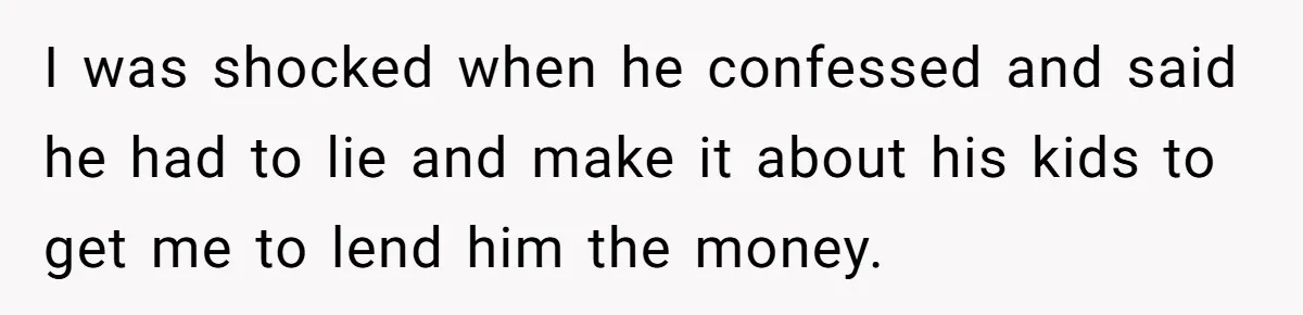I was shocked when he confessed and said he had to lie and make it about his kids to get me to lend him the money.