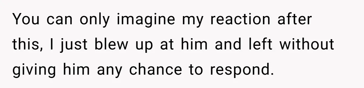 You can only imagine my reaction after this, I just blew up at him and left without giving him any chance to respond.