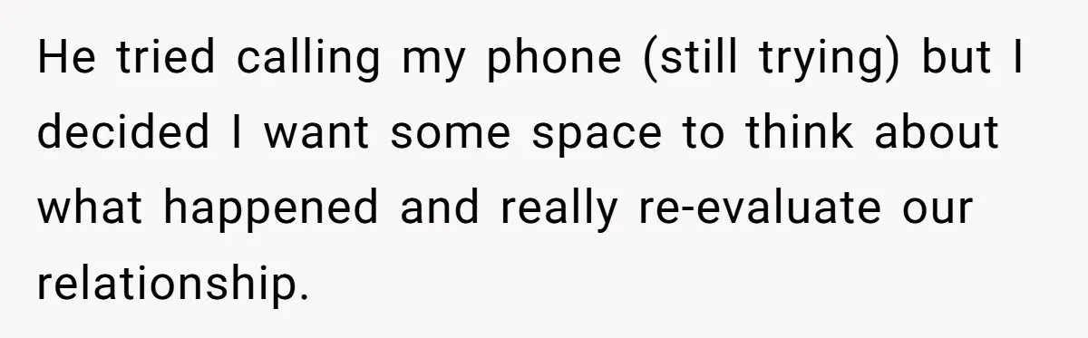 He tried calling my phone (still trying) but I decided I want some space to think about what happened and really re-evaluate our relationship.