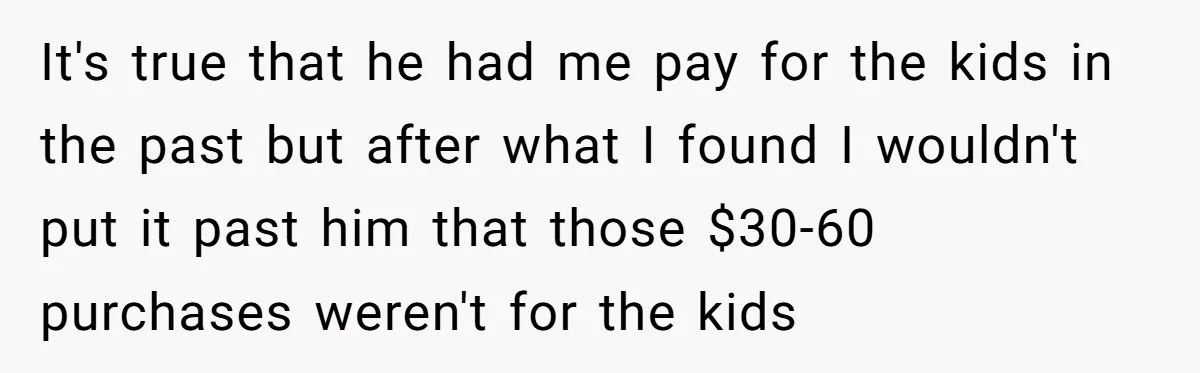 It's true that he had me pay for the kids in the past but after what I found I wouldn't put it past him that those $30-60 purchases weren't for...