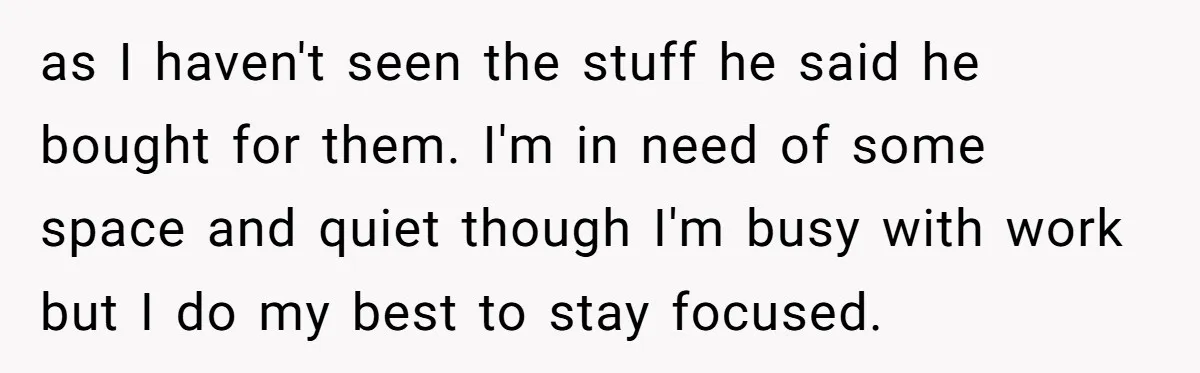 as I haven't seen the stuff he said he bought for them. I'm in need of some space and quiet though I'm busy with work but I do my best...