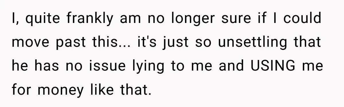 I, quite frankly am no longer sure if I could move past this... it's just so unsettling that he has no issue lying to me and USING me for money...