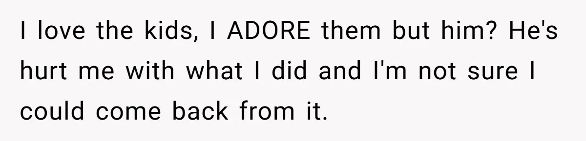 I love the kids, I ADORE them but him? He's hurt me with what I did and I'm not sure I could come back from it.